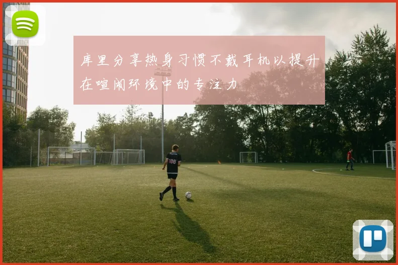 库里分享热身习惯不戴耳机以提升在喧闹环境中的专注力