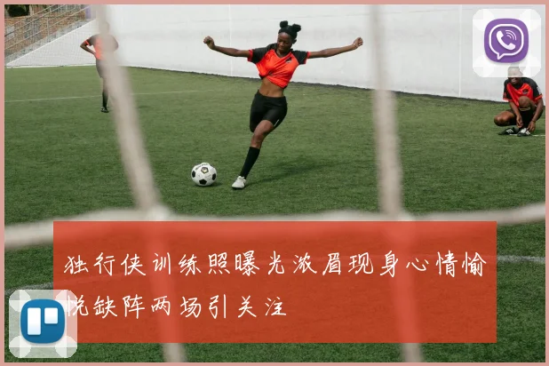 独行侠训练照曝光浓眉现身心情愉悦缺阵两场引关注