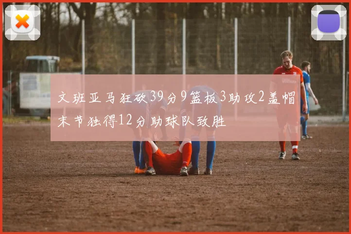 文班亚马狂砍39分9篮板3助攻2盖帽末节独得12分助球队致胜