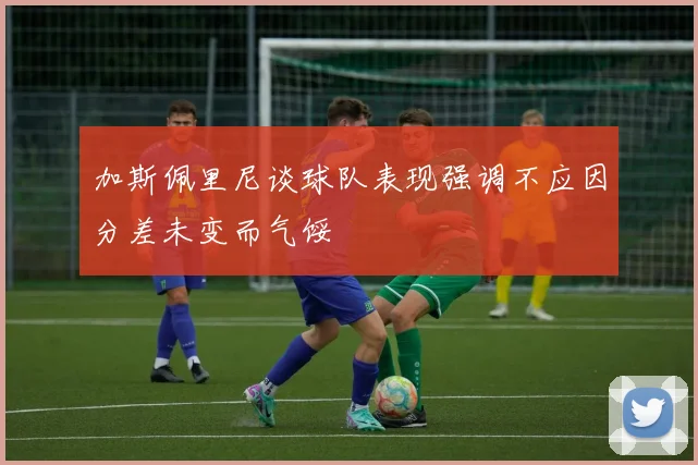 加斯佩里尼谈球队表现强调不应因分差未变而气馁
