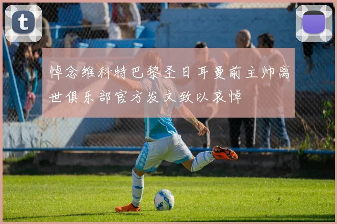 悼念维科特巴黎圣日耳曼前主帅离世俱乐部官方发文致以哀悼