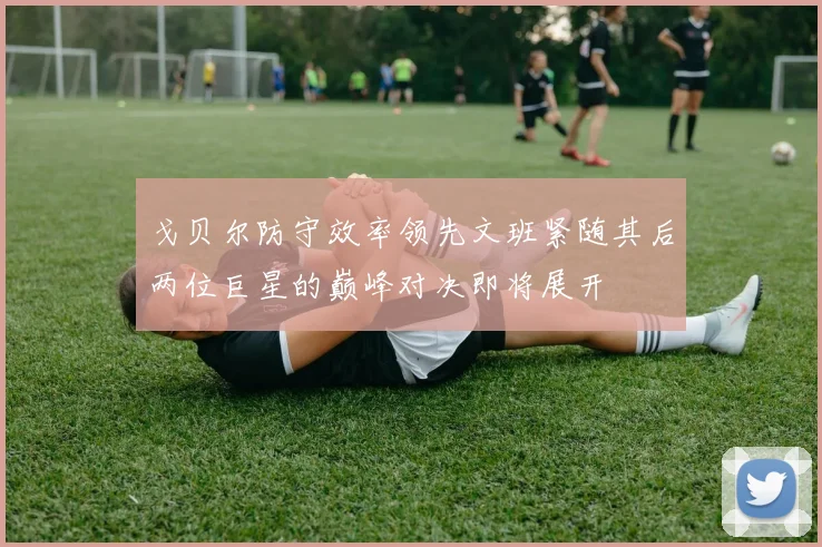 戈贝尔防守效率领先文班紧随其后两位巨星的巅峰对决即将展开
