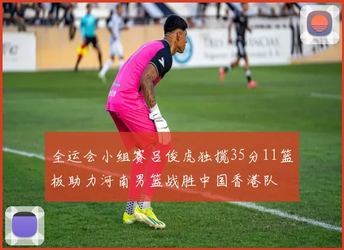 全运会小组赛吕俊虎独揽35分11篮板助力河南男篮战胜中国香港队