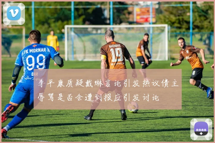 李平康质疑戴琳言论引发热议债主辱骂是否会遭到报应引发讨论