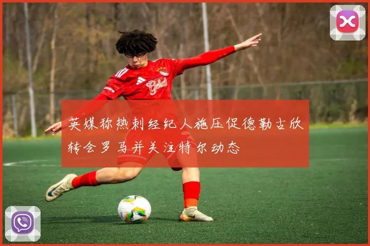 英媒称热刺经纪人施压促德勒古欣转会罗马并关注特尔动态