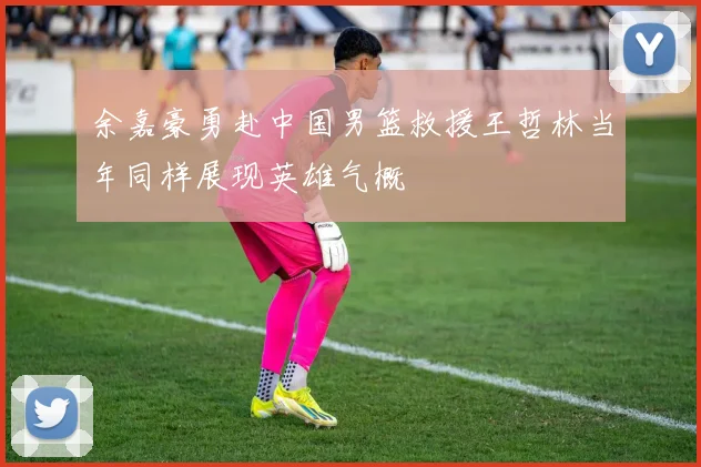 余嘉豪勇赴中国男篮救援王哲林当年同样展现英雄气概