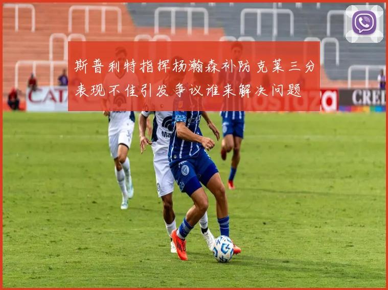 斯普利特指挥杨瀚森补防克莱三分表现不佳引发争议谁来解决问题