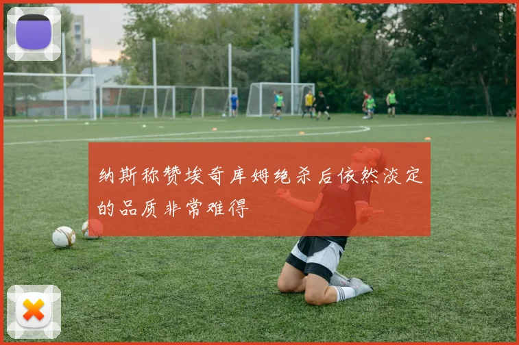 纳斯称赞埃奇库姆绝杀后依然淡定的品质非常难得