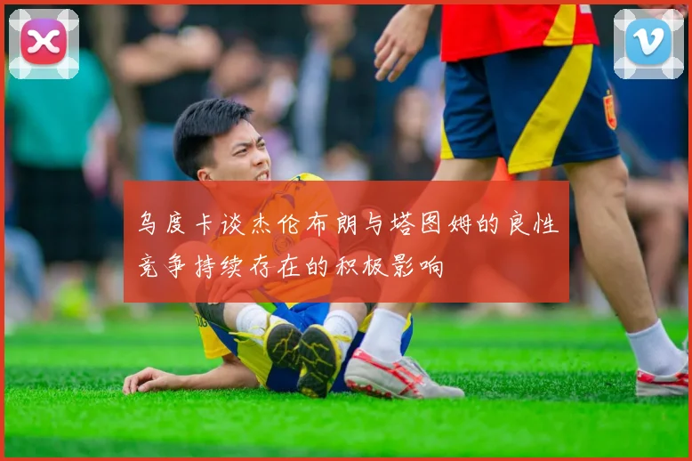 乌度卡谈杰伦布朗与塔图姆的良性竞争持续存在的积极影响