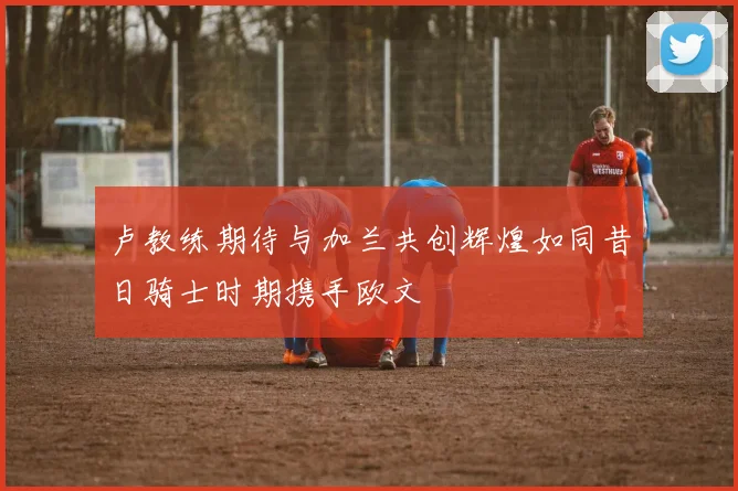 卢教练期待与加兰共创辉煌如同昔日骑士时期携手欧文