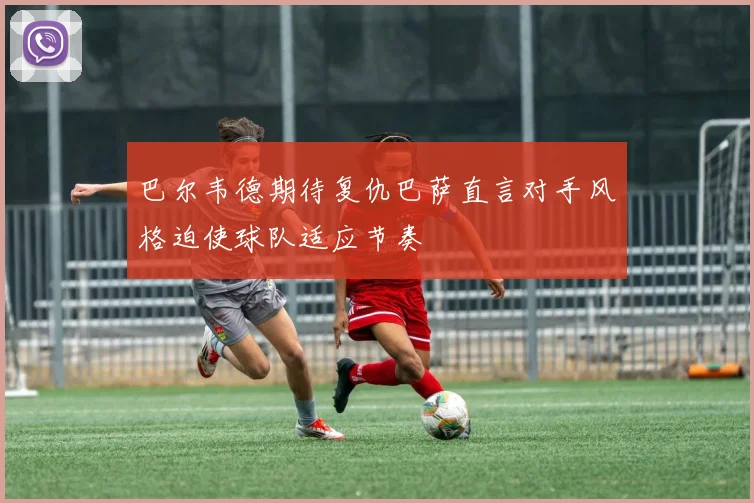 巴尔韦德期待复仇巴萨直言对手风格迫使球队适应节奏