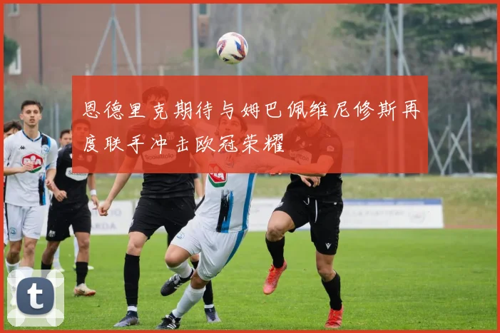恩德里克期待与姆巴佩维尼修斯再度联手冲击欧冠荣耀