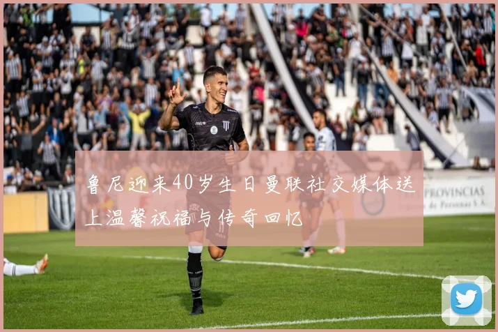 鲁尼迎来40岁生日曼联社交媒体送上温馨祝福与传奇回忆