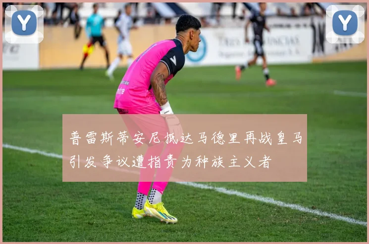 普雷斯蒂安尼抵达马德里再战皇马引发争议遭指责为种族主义者