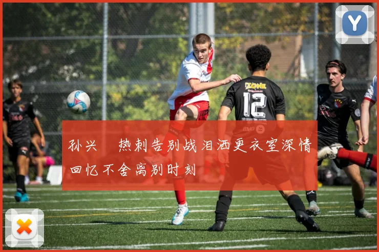 孙兴慜热刺告别战泪洒更衣室深情回忆不舍离别时刻