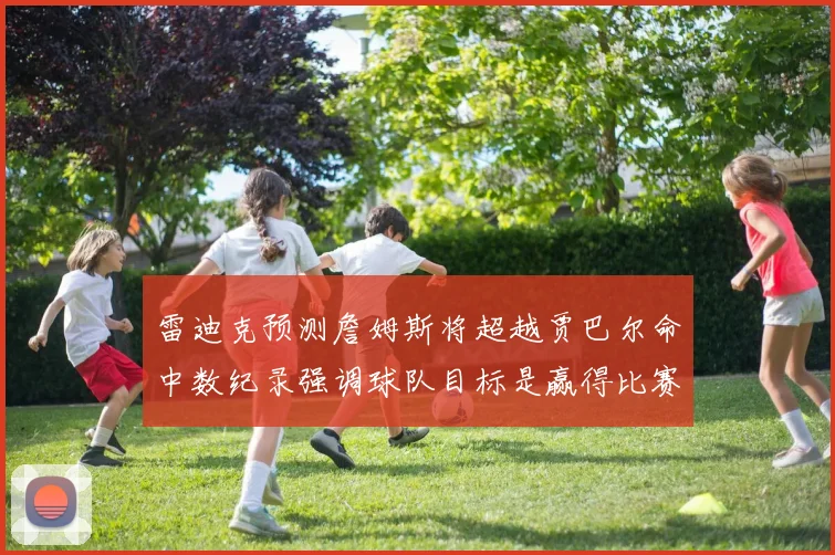 雷迪克预测詹姆斯将超越贾巴尔命中数纪录强调球队目标是赢得比赛