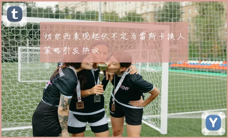 切尔西表现起伏不定马雷斯卡换人策略引发热议