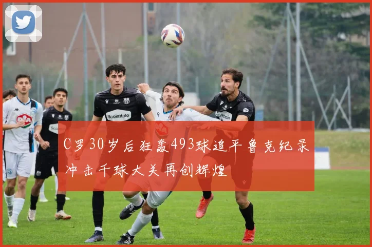 C罗30岁后狂轰493球追平鲁克纪录冲击千球大关再创辉煌