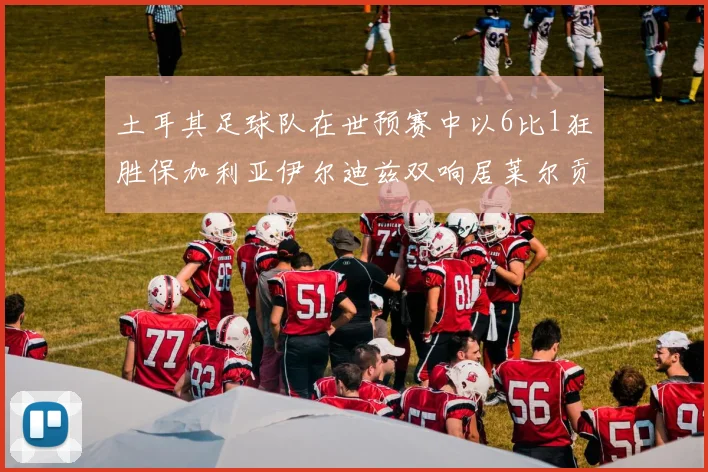 土耳其足球队在世预赛中以6比1狂胜保加利亚伊尔迪兹双响居莱尔贡献进球与助攻