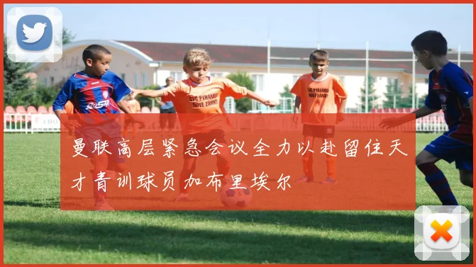 曼联高层紧急会议全力以赴留住天才青训球员加布里埃尔