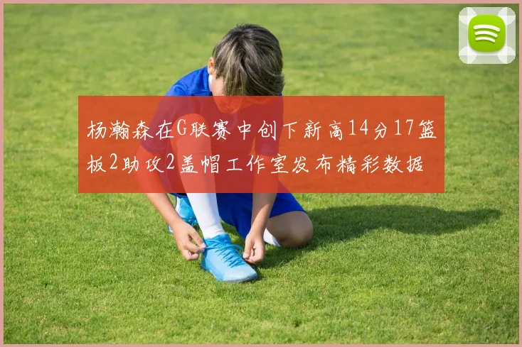 杨瀚森在G联赛中创下新高14分17篮板2助攻2盖帽工作室发布精彩数据海报