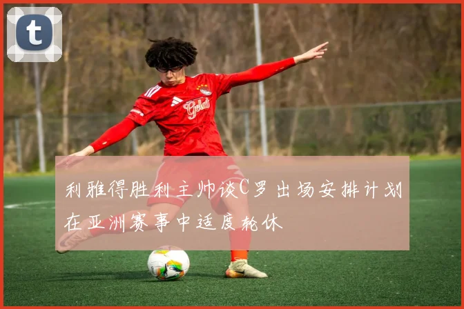利雅得胜利主帅谈C罗出场安排计划在亚洲赛事中适度轮休