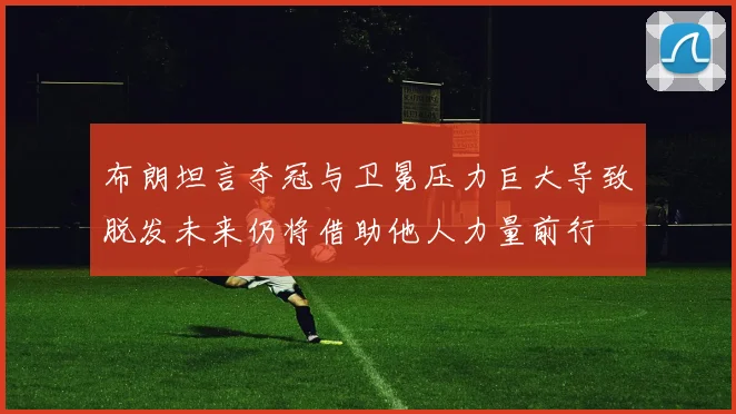 布朗坦言夺冠与卫冕压力巨大导致脱发未来仍将借助他人力量前行