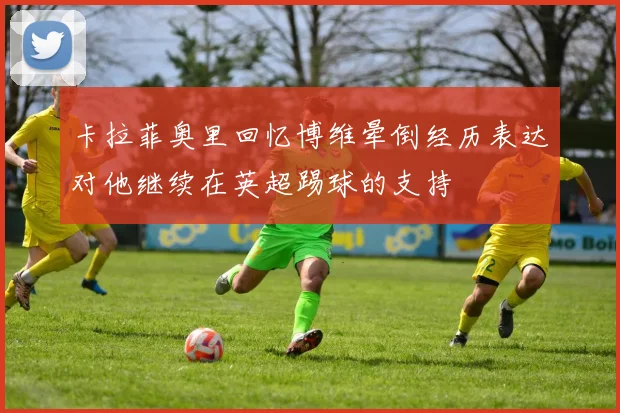 卡拉菲奥里回忆博维晕倒经历表达对他继续在英超踢球的支持