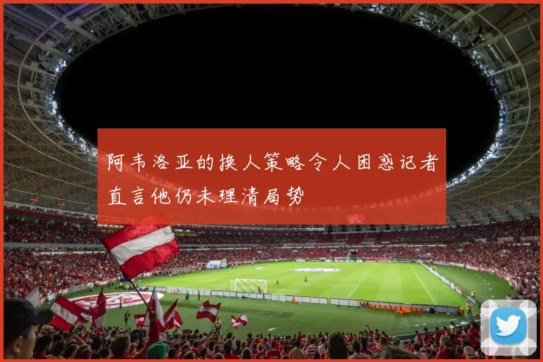阿韦洛亚的换人策略令人困惑记者直言他仍未理清局势