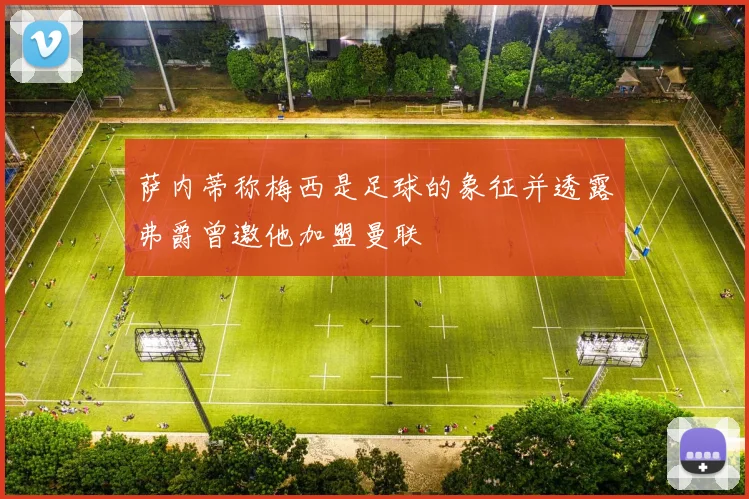 萨内蒂称梅西是足球的象征并透露弗爵曾邀他加盟曼联