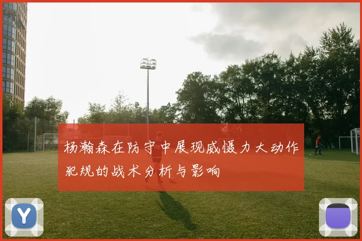杨瀚森在防守中展现威慑力大动作犯规的战术分析与影响
