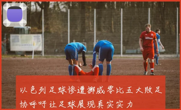 以色列足球惨遭挪威零比五大败足协呼吁让足球展现真实实力