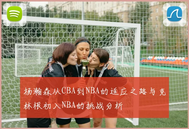 杨瀚森从CBA到NBA的适应之路与克林根初入NBA的挑战分析