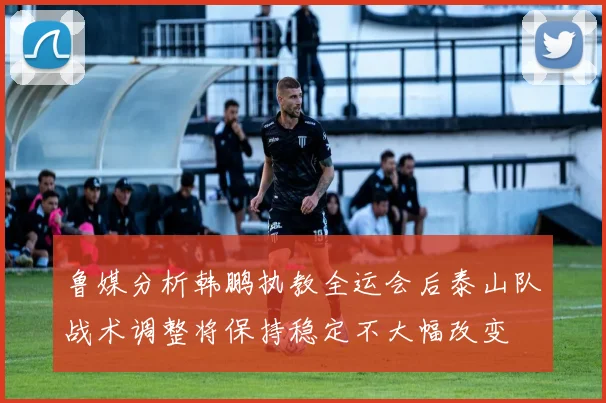 鲁媒分析韩鹏执教全运会后泰山队战术调整将保持稳定不大幅改变