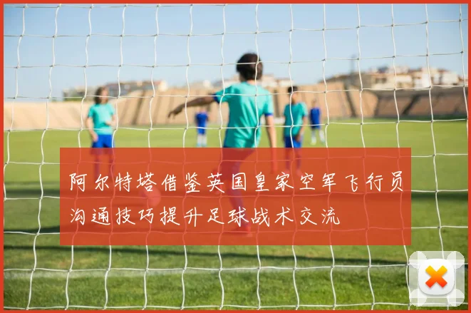 阿尔特塔借鉴英国皇家空军飞行员沟通技巧提升足球战术交流